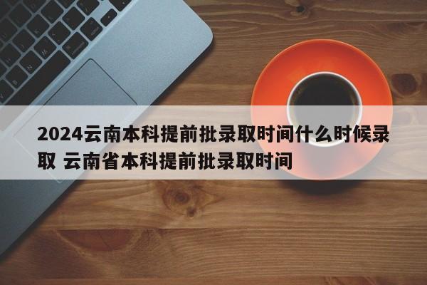 2024云南本科提前批录取时间什么时候录取 云南省本科提前批录取时间