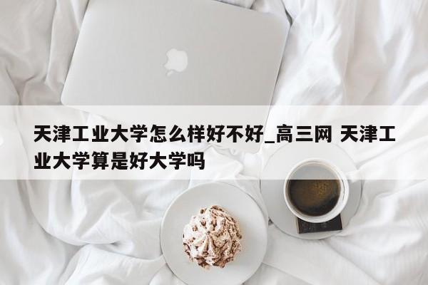 天津工业大学怎么样好不好_高三网 天津工业大学算是好大学吗