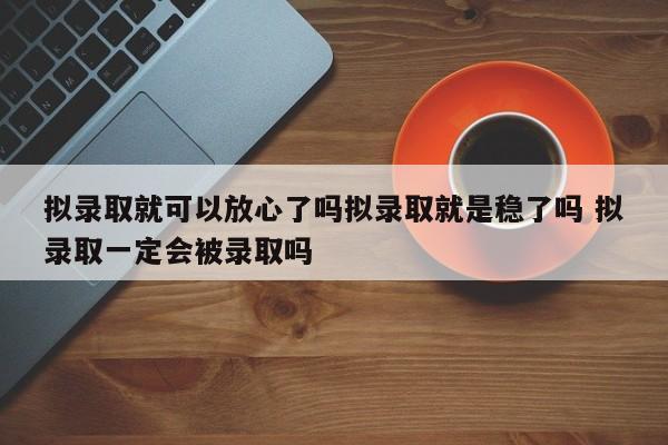 拟录取就可以放心了吗拟录取就是稳了吗 拟录取一定会被录取吗