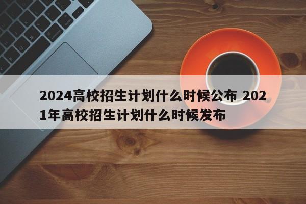 2024高校招生计划什么时候公布 2021年高校招生计划什么时候发布