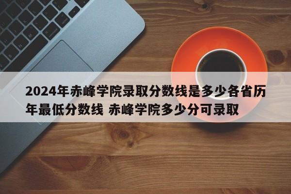 2024年赤峰学院录取分数线是多少各省历年最低分数线 赤峰学院多少分可录取