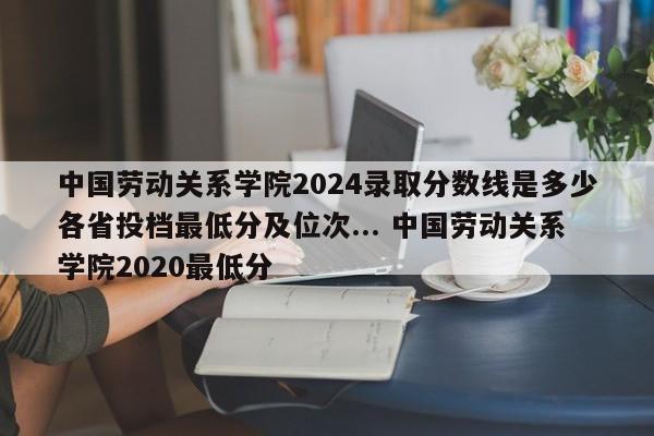 中国劳动关系学院2024录取分数线是多少各省投档最低分及位次... 中国劳动关系学院2020最低分