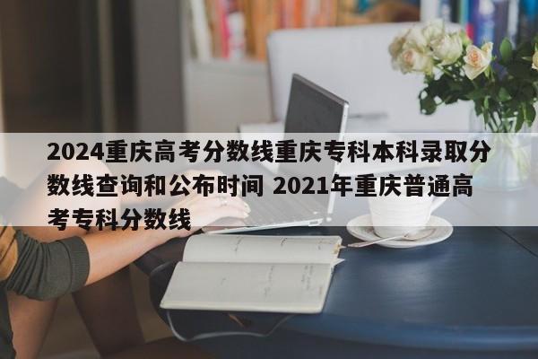 2024重庆高考分数线重庆专科本科录取分数线查询和公布时间 2021年重庆普通高考专科分数线