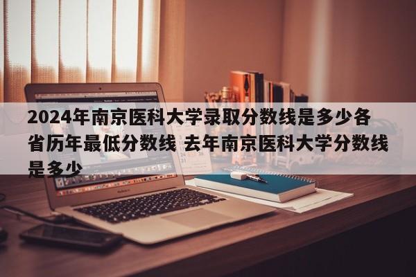 2024年南京医科大学录取分数线是多少各省历年最低分数线 去年南京医科大学分数线是多少