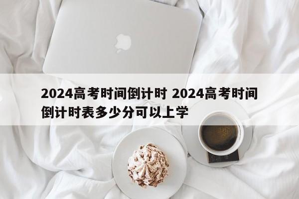 2024高考时间倒计时 2024高考时间倒计时表多少分可以上学