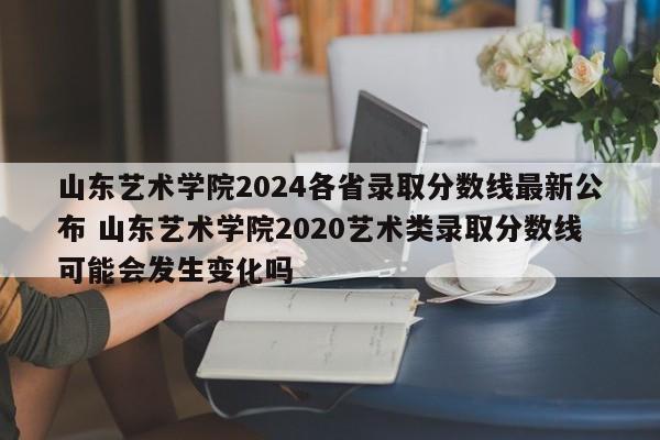 山东艺术学院2024各省录取分数线最新公布 山东艺术学院2020艺术类录取分数线可能会发生变化吗