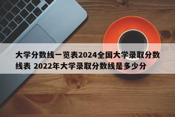 大学分数线一览表2024全国大学录取分数线表 2022年大学录取分数线是多少分