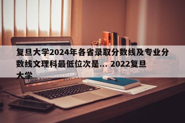 复旦大学2024年各省录取分数线及专业分数线文理科最低位次是... 2022复旦大学