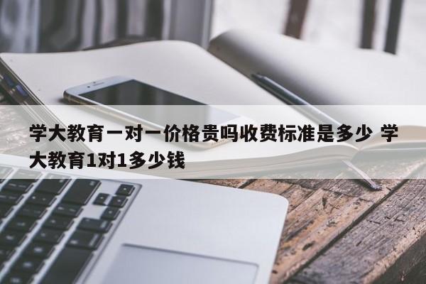 学大教育一对一价格贵吗收费标准是多少 学大教育1对1多少钱