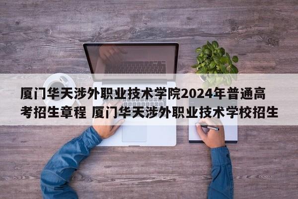 厦门华天涉外职业技术学院2024年普通高考招生章程 厦门华天涉外职业技术学校招生