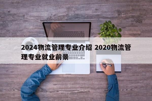 2024物流管理专业介绍 2020物流管理专业就业前景