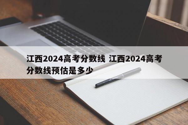 江西2024高考分数线 江西2024高考分数线预估是多少