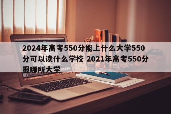 2024年高考550分能上什么大学550分可以读什么学校 2021年高考550分报哪所大学