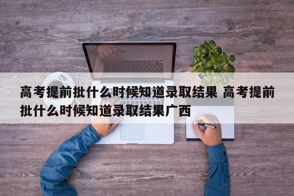 高考提前批什么时候知道录取结果 高考提前批什么时候知道录取结果广西