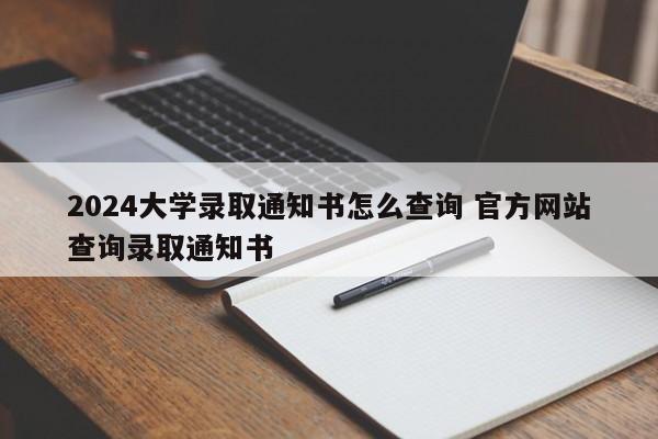 2024大学录取通知书怎么查询 官方网站查询录取通知书