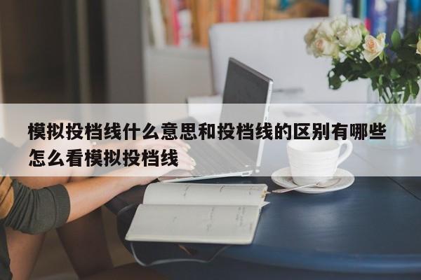 模拟投档线什么意思和投档线的区别有哪些 怎么看模拟投档线