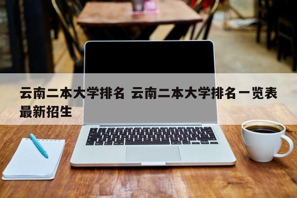 云南二本大学排名 云南二本大学排名一览表最新招生