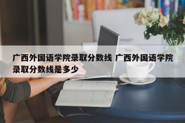 广西外国语学院录取分数线 广西外国语学院录取分数线是多少