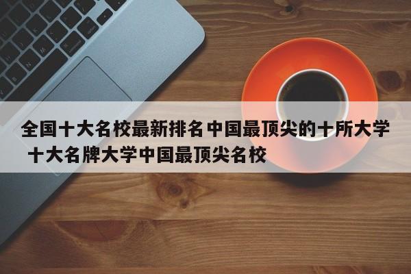 全国十大名校最新排名中国最顶尖的十所大学 十大名牌大学中国最顶尖名校