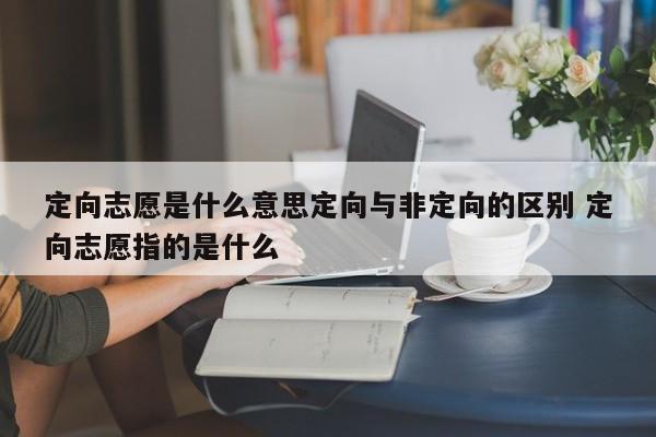 定向志愿是什么意思定向与非定向的区别 定向志愿指的是什么