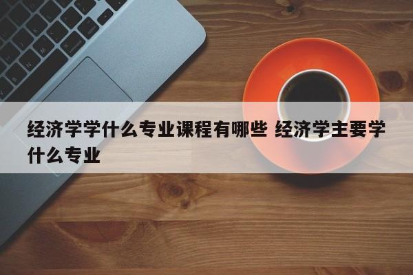 经济学学什么专业课程有哪些 经济学主要学什么专业