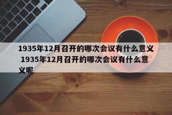 1935年12月召开的哪次会议有什么意义 1935年12月召开的哪次会议有什么意义呢