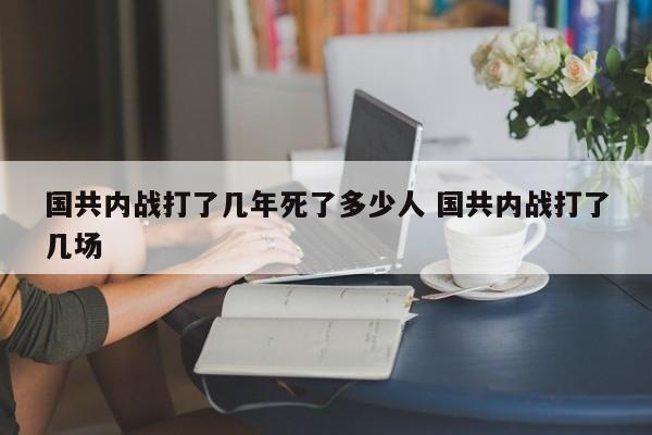 国共内战打了几年死了多少人 国共内战打了几场