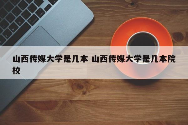 山西传媒大学是几本 山西传媒大学是几本院校