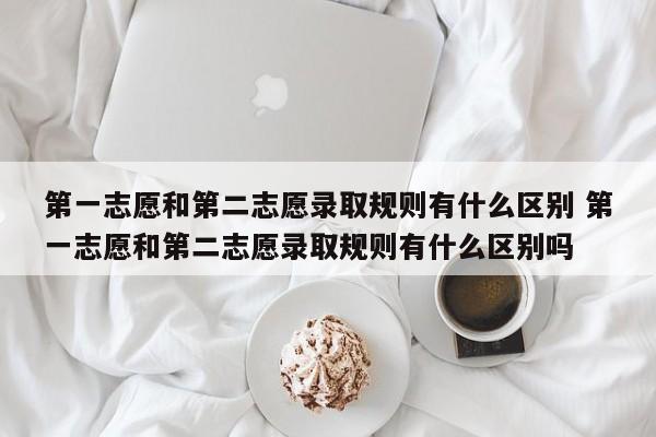 第一志愿和第二志愿录取规则有什么区别 第一志愿和第二志愿录取规则有什么区别吗