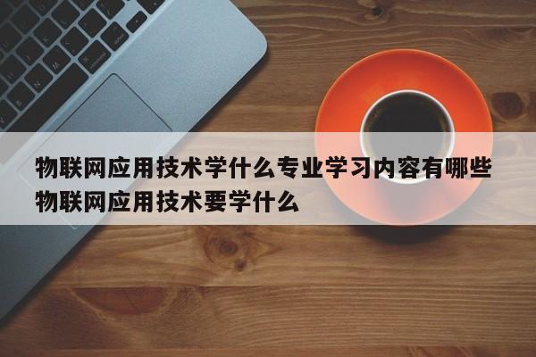 物联网应用技术学什么专业学习内容有哪些 物联网应用技术要学什么