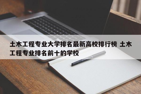 土木工程专业大学排名最新高校排行榜 土木工程专业排名前十的学校