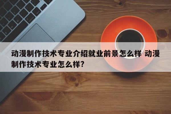 动漫制作技术专业介绍就业前景怎么样 动漫制作技术专业怎么样?