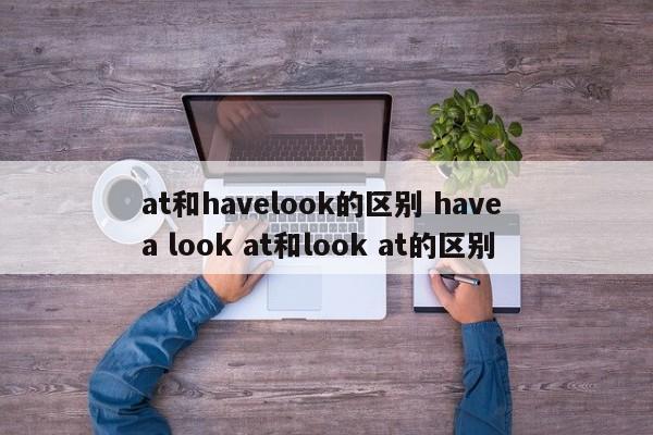 at和havelook的区别 have a look at和look at的区别