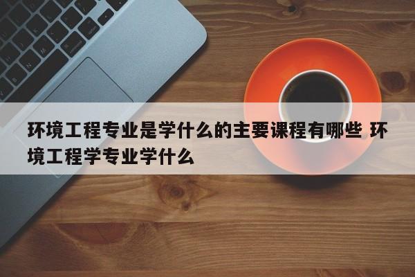 环境工程专业是学什么的主要课程有哪些 环境工程学专业学什么