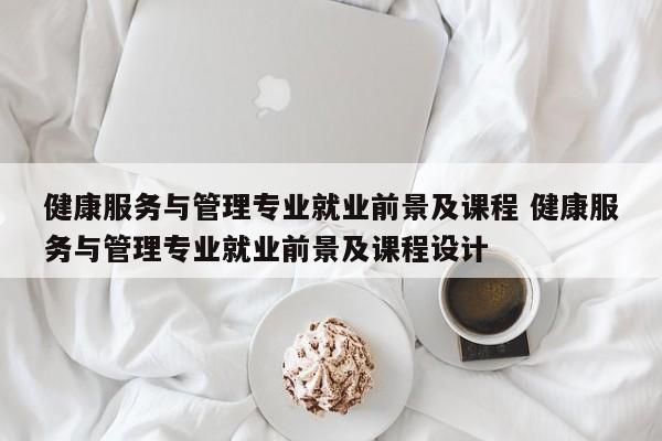 健康服务与管理专业就业前景及课程 健康服务与管理专业就业前景及课程设计