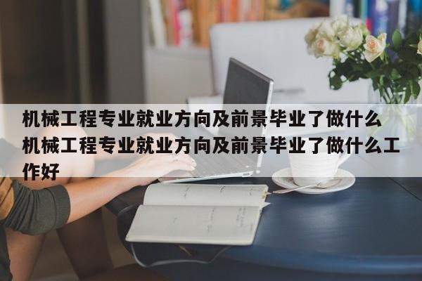 机械工程专业就业方向及前景毕业了做什么 机械工程专业就业方向及前景毕业了做什么工作好