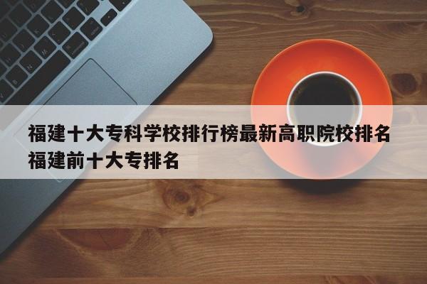 福建十大专科学校排行榜最新高职院校排名 福建前十大专排名