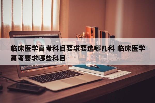 临床医学高考科目要求要选哪几科 临床医学高考要求哪些科目