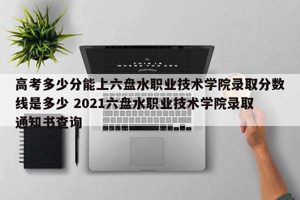 高考多少分能上六盘水职业技术学院录取分数线是多少 2021六盘水职业技术学院录取通知书查询