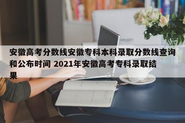 安徽高考分数线安徽专科本科录取分数线查询和公布时间 2021年安徽高考专科录取结果