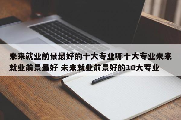 未来就业前景最好的十大专业哪十大专业未来就业前景最好 未来就业前景好的10大专业