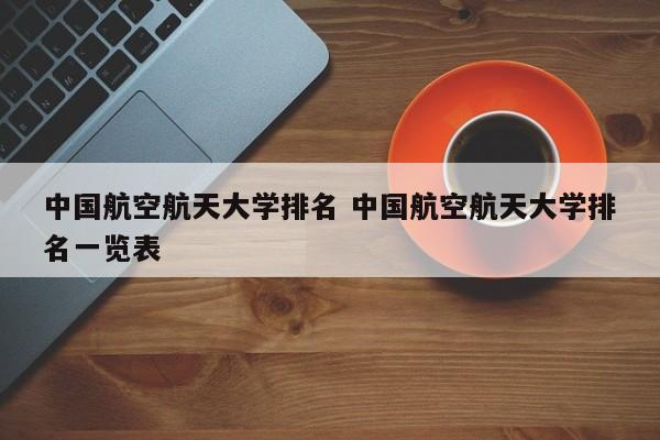 中国航空航天大学排名 中国航空航天大学排名一览表