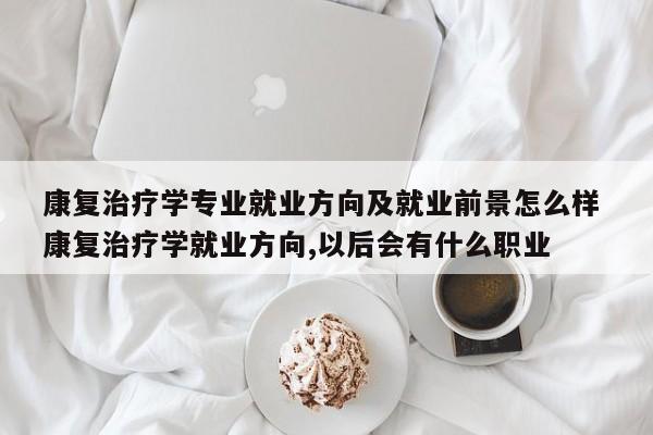 康复治疗学专业就业方向及就业前景怎么样 康复治疗学就业方向,以后会有什么职业