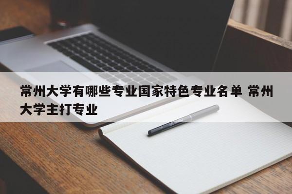 常州大学有哪些专业国家特色专业名单 常州大学主打专业