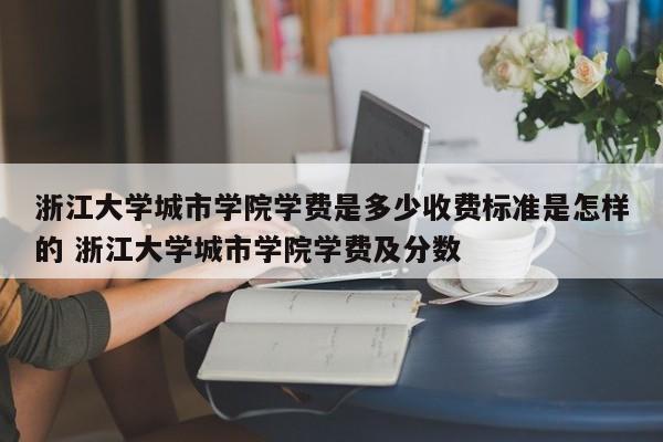 浙江大学城市学院学费是多少收费标准是怎样的 浙江大学城市学院学费及分数