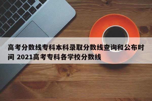 高考分数线专科本科录取分数线查询和公布时间 2021高考专科各学校分数线