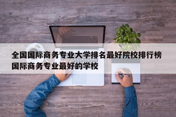 全国国际商务专业大学排名最好院校排行榜 国际商务专业最好的学校