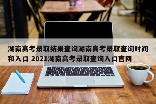 湖南高考录取结果查询湖南高考录取查询时间和入口 2021湖南高考录取查询入口官网