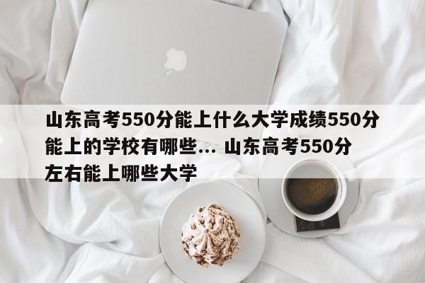 山东高考550分能上什么大学成绩550分能上的学校有哪些... 山东高考550分左右能上哪些大学