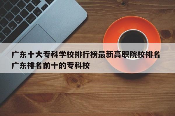 广东十大专科学校排行榜最新高职院校排名 广东排名前十的专科校